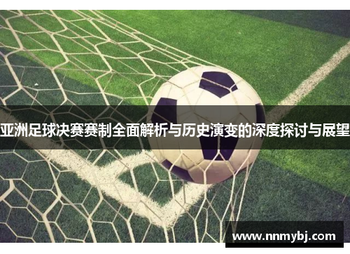 亚洲足球决赛赛制全面解析与历史演变的深度探讨与展望