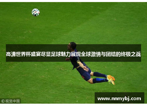 高清世界杯盛宴尽显足球魅力展现全球激情与团结的终极之战
