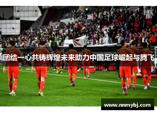 团结一心共铸辉煌未来助力中国足球崛起与腾飞