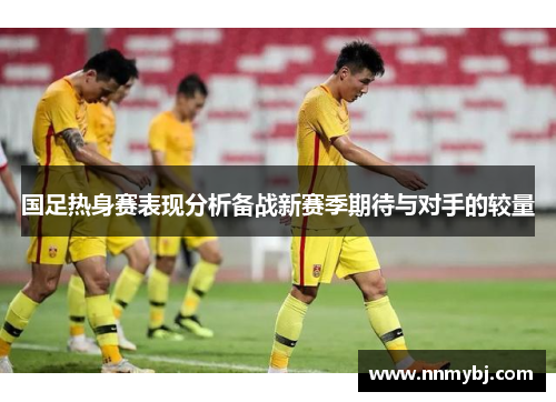 国足热身赛表现分析备战新赛季期待与对手的较量