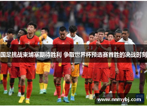 国足挑战柬埔寨期待胜利 争取世界杯预选赛首胜的决战时刻