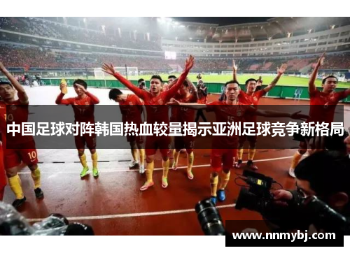 中国足球对阵韩国热血较量揭示亚洲足球竞争新格局