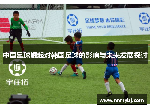 中国足球崛起对韩国足球的影响与未来发展探讨
