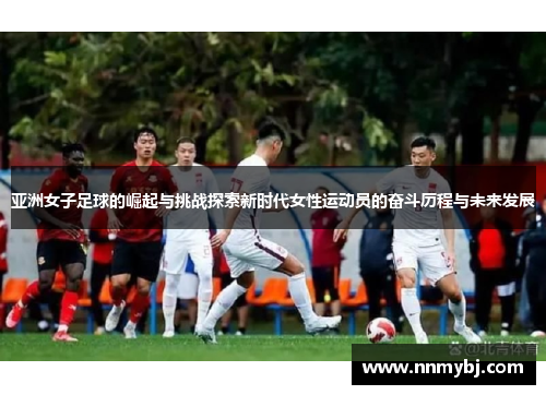 亚洲女子足球的崛起与挑战探索新时代女性运动员的奋斗历程与未来发展